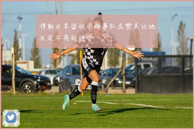 穆勒分享留胡子趣事队友赞美让他决定不再刮胡子
