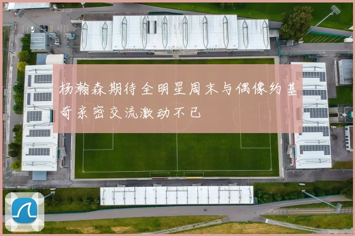 杨瀚森期待全明星周末与偶像约基奇亲密交流激动不已