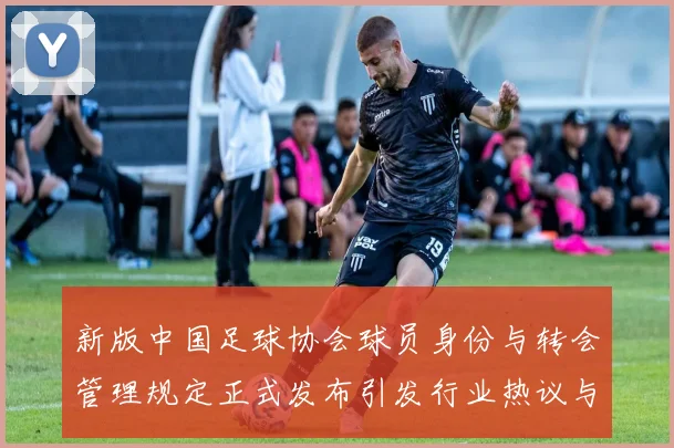 新版中国足球协会球员身份与转会管理规定正式发布引发行业热议与期待