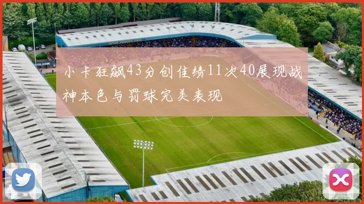 小卡狂飙43分创佳绩11次40展现战神本色与罚球完美表现