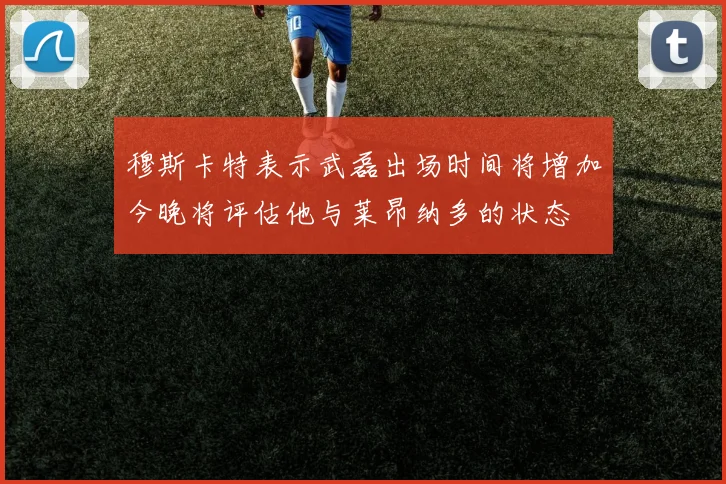 穆斯卡特表示武磊出场时间将增加今晚将评估他与莱昂纳多的状态